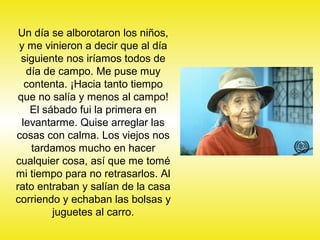 Un día se alborotaron los niños,
 y me vinieron a decir que al día
  siguiente nos iríamos todos de
   día de campo. Me puse muy
   contenta. ¡Hacia tanto tiempo
 que no salía y menos al campo!
    El sábado fui la primera en
  levantarme. Quise arreglar las
cosas con calma. Los viejos nos
    tardamos mucho en hacer
cualquier cosa, así que me tomé
mi tiempo para no retrasarlos. Al
rato entraban y salían de la casa
corriendo y echaban las bolsas y
         juguetes al carro.
 