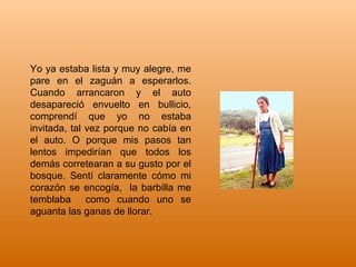 Yo ya estaba lista y muy alegre, me
pare en el zaguán a esperarlos.
Cuando arrancaron y el auto
desapareció envuelto en bullicio,
comprendí que yo no estaba
invitada, tal vez porque no cabía en
el auto. O porque mis pasos tan
lentos impedirían que todos los
demás corretearan a su gusto por el
bosque. Sentí claramente cómo mi
corazón se encogía, la barbilla me
temblaba como cuando uno se
aguanta las ganas de llorar.
 
