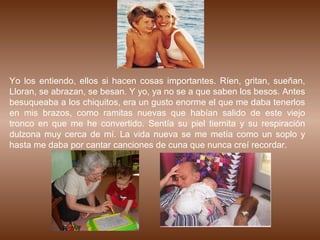 Yo los entiendo, ellos si hacen cosas importantes. Ríen, gritan, sueñan,
Lloran, se abrazan, se besan. Y yo, ya no se a que saben los besos. Antes
besuqueaba a los chiquitos, era un gusto enorme el que me daba tenerlos
en mis brazos, como ramitas nuevas que habían salido de este viejo
tronco en que me he convertido. Sentía su piel tiernita y su respiración
dulzona muy cerca de mí. La vida nueva se me metía como un soplo y
hasta me daba por cantar canciones de cuna que nunca creí recordar.
 
