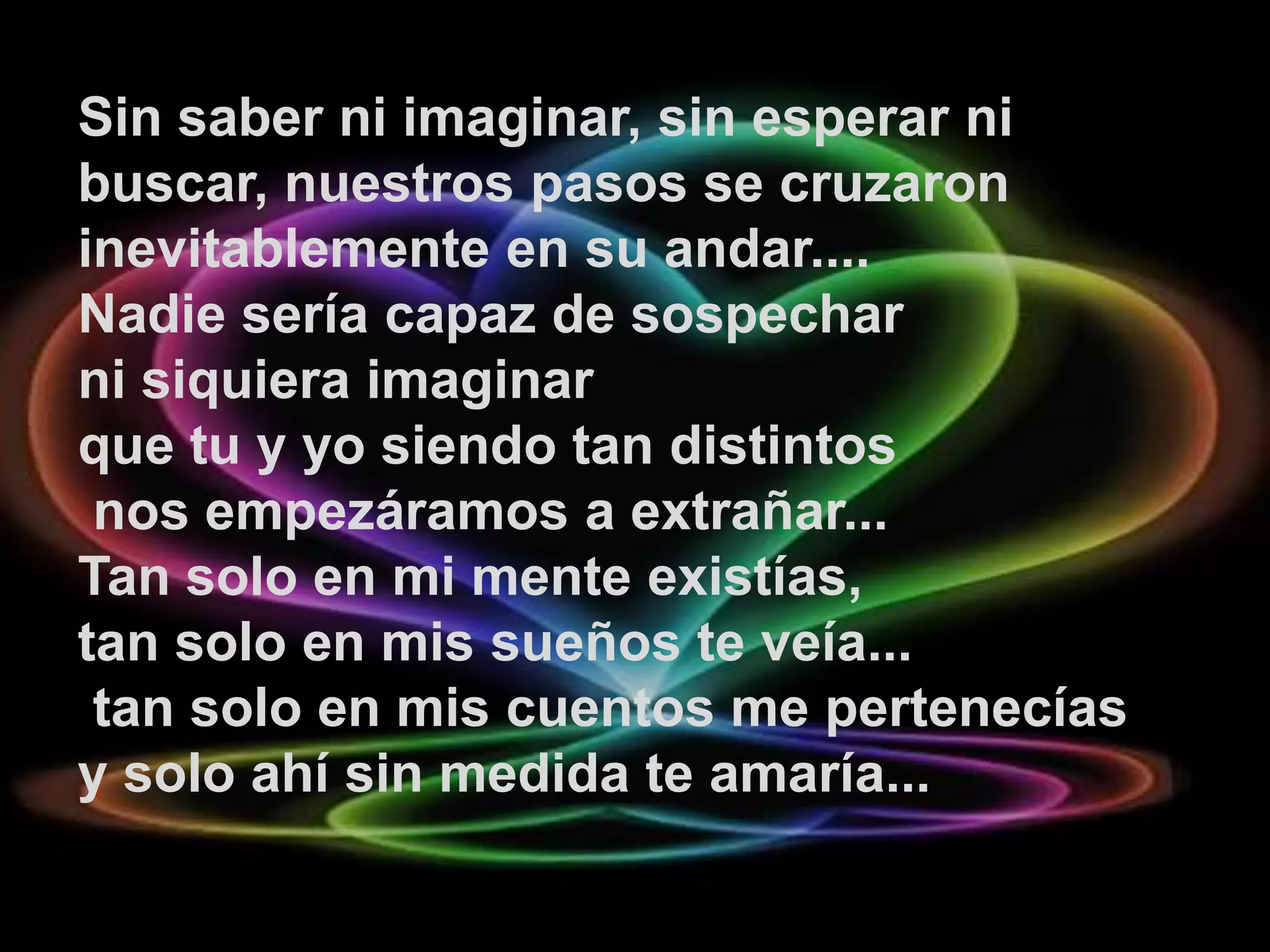 Sin saber ni imaginar, sin esperar ni
buscar, nuestros pasos se cruzaron
inevitablemente en su andar....
Nadie sería capaz de sospechar
ni siquiera imaginar
que tu y yo siendo tan distintos
 nos empezáramos a extrañar...
Tan solo en mi mente existías,
tan solo en mis sueños te veía...
 tan solo en mis cuentos me pertenecías
y solo ahí sin medida te amaría...
 