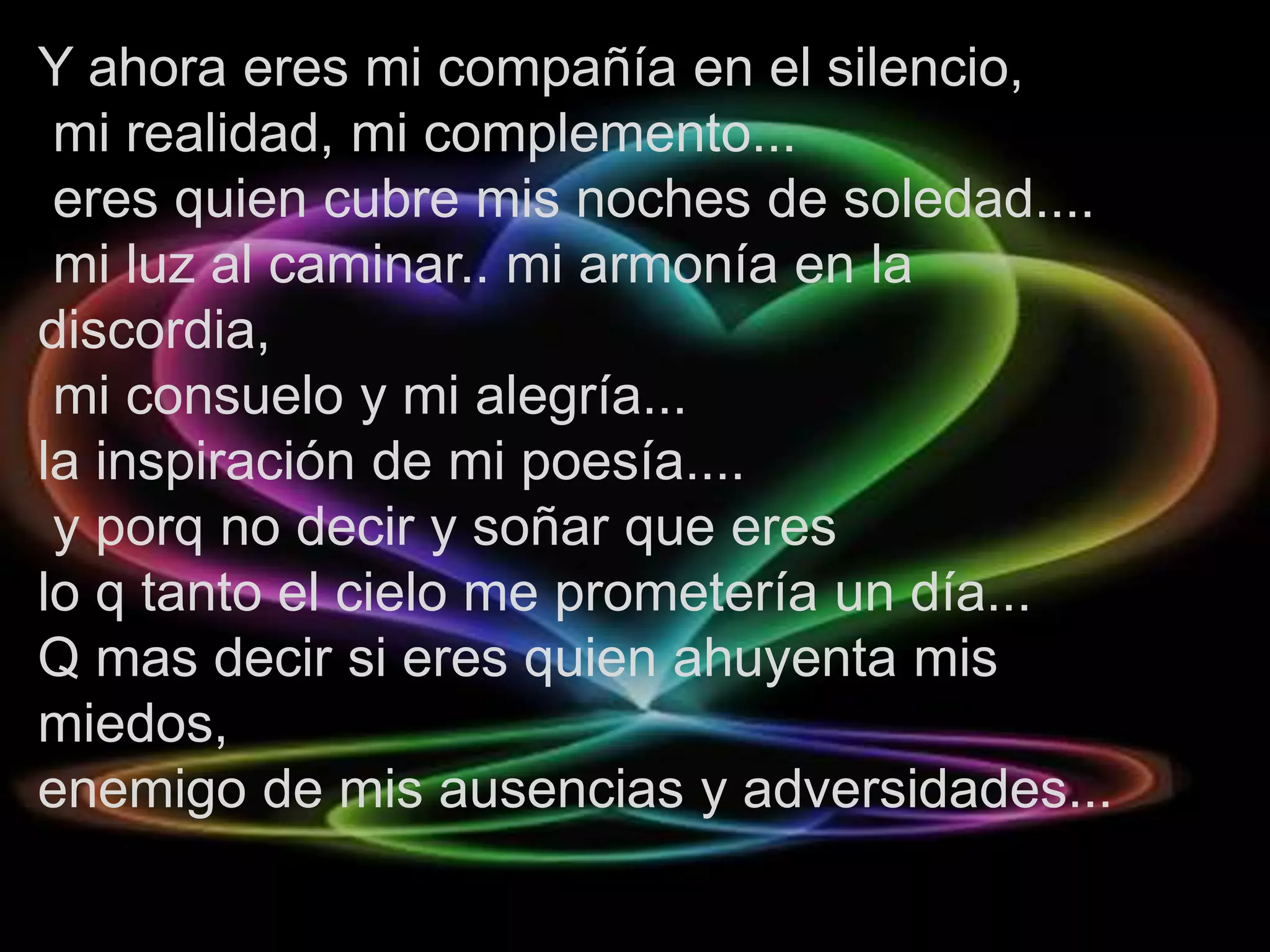 Y ahora eres mi compañía en el silencio,
 mi realidad, mi complemento...
 eres quien cubre mis noches de soledad....
 mi luz al caminar.. mi armonía en la
discordia,
 mi consuelo y mi alegría...
la inspiración de mi poesía....
 y porq no decir y soñar que eres
lo q tanto el cielo me prometería un día...
Q mas decir si eres quien ahuyenta mis
miedos,
enemigo de mis ausencias y adversidades...
 
