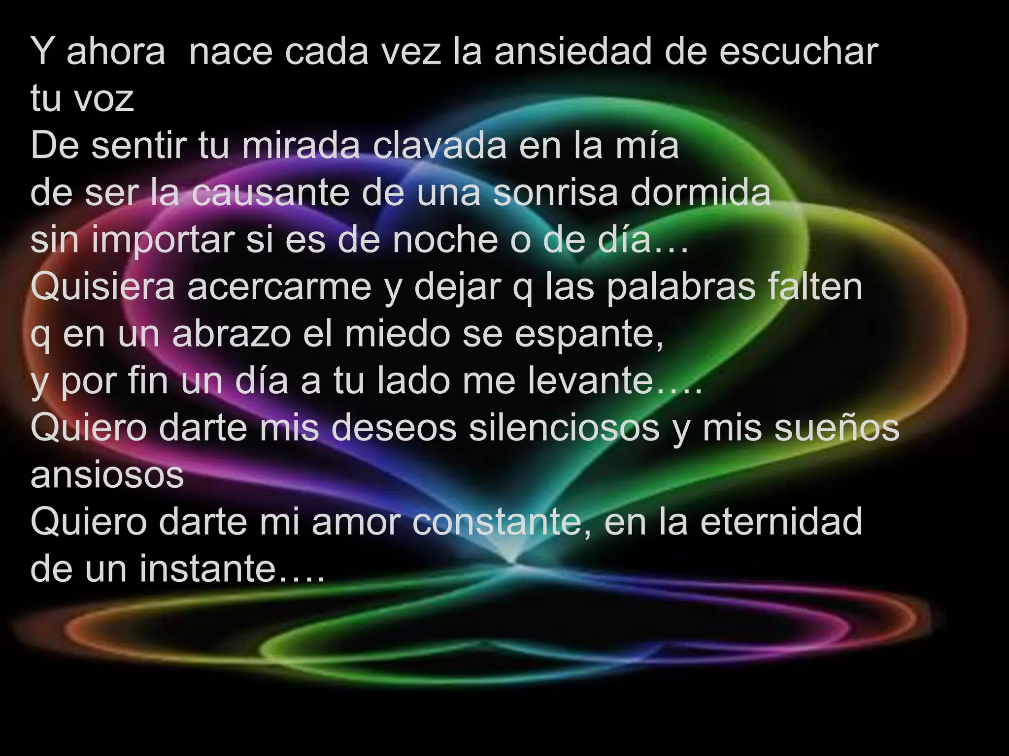 Y ahora nace cada vez la ansiedad de escuchar
tu voz
De sentir tu mirada clavada en la mía
de ser la causante de una sonrisa dormida
sin importar si es de noche o de día…
Quisiera acercarme y dejar q las palabras falten
q en un abrazo el miedo se espante,
y por fin un día a tu lado me levante….
Quiero darte mis deseos silenciosos y mis sueños
ansiosos
Quiero darte mi amor constante, en la eternidad
de un instante….
 