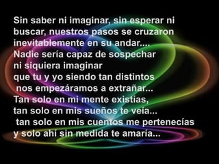 Sin saber ni imaginar, sin esperar ni
buscar, nuestros pasos se cruzaron
inevitablemente en su andar....
Nadie sería capaz de sospechar
ni siquiera imaginar
que tu y yo siendo tan distintos
 nos empezáramos a extrañar...
Tan solo en mi mente existías,
tan solo en mis sueños te veía...
 tan solo en mis cuentos me pertenecías
y solo ahí sin medida te amaría...
 