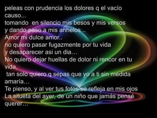 peleas con prudencia los dolores q el vacío
causo...
tomando en silencio mis besos y mis versos
y dando paso a mis anhelos...
Amor mi dulce amor..
no quiero pasar fugazmente por tu vida
y desaparecer asi un dia…
No quiero dejar huellas de dolor ni rencor en tu
vida,
 tan solo quiero q sepas que yo a ti sin medida
amaría…
Te pienso, y al ver tus fotos se refleja en mis ojos
La silueta del ayer, de un niño que jamás pensé
querer…
 