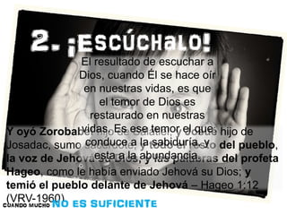 El resultado de escuchar a 
Dios, cuando Él se hace oír 
en nuestras vidas, es que 
el temor de Dios es 
restaurado en nuestras 
vidas. Es ese temor el que 
conduce a la sabiduría, y 
Y oyó Zorobabel hijo de Salatiel, y Josué hijo de 
Josadac, sumo sacerdote, y todo el resto del pueblo, 
la voz de Jehová esta su Dios, a la abundancia. 
y las palabras del profeta 
Hageo, como le había enviado Jehová su Dios; y 
temió el pueblo delante de Jehová – Hageo 1:12 
(VRV-1960) 
 