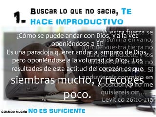 Vuestra fuerza se 
consumirá en vano, 
¿Cómo se puede andar con Dios, y a la vez 
oponiéndose a Él? 
porque vuestra tierra no 
dará su producto, y los 
Es una paradoja querer andar al amparo de Dios, 
pero oponiéndose a la voluntad de Dios. Los 
resultados de esta actitud del corazón es que 
siembras mucho, y recoges 
árboles de la tierra no 
darán su fruto. Si 
anduviereis conmigo en 
oposición, y no me 
quisiereis oír,… – 
Levítico 26:20-21a 
poco. 
 