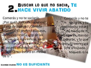 Comerás y no te 
saciarás, y tu 
abatimiento estará 
en medio de ti; 
recogerás, mas no 
salvarás, y lo que 
salvares, lo entregaré 
yo a la espada. – 
Miqueas 6:14 
Comerás y no te saciarás. 
¿Por qué? ¿Falta de recursos? 
¿Falta de tiempo? ¿Comida 
chatarra? El profeta Miqueas, 
de nuevo reseña una de las 
causas que más influye en la 
alimentación hoy en día: 
El estado emocional: “Tu 
abatimiento estará en medio 
de ti”. 
 