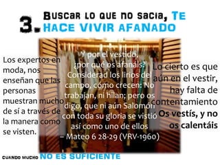 Y por el vestido, 
¿por qué os afanáis? 
Considerad los lirios del 
campo, cómo crecen: No 
trabajan, ni hilan; pero os 
digo, que ni aún Salomón 
con toda su gloria se vistió 
así como uno de ellos 
Los expertos en 
moda, nos 
enseñan que las 
personas 
muestran mucho 
de sí a través de 
la manera como 
se visten. 
Lo cierto es que 
aún en el vestir, 
– Mateo 6 28-29 (VRV-1960) 
hay falta de 
contentamiento 
: Os vestís, y no 
os calentáis 
 