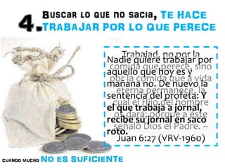 Trabajad, no por la 
Nadie quiere trabajar por 
aquello que hoy es y 
mañana no. De nuevo la 
sentencia del profeta: Y 
el que trabaja a jornal, 
recibe su jornal en saco 
roto. 
comida que perece, sino 
por la comida que a vida 
eterna permanece, la 
cual el Hijo del hombre 
os dará; porque a éste 
señaló Dios el Padre. – 
Juan 6:27 (VRV-1960) 
 