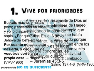 La casa de Dios en 
tiempos de Hageo, 
era el templo que 
aún no se había 
reedificado porque 
la prioridad entre los 
que habían vuelto 
de la cautividad 
había cambiado 
Salmo 137:4-6 (VRV-1960) 
Ahora cada uno quería 
edificar su propia casa, 
olvidando la casa de 
Buscáis mucho, y halláis 
poco; y encerráis en casa, 
y yo lo disiparé en un 
soplo. ¿Por qué? dice 
Jehová de los ejércitos. 
Por cuanto mi casa está 
desierta, y cada uno de 
vosotros corre a su 
propia casa – Hageo 1:9 
(VRV-1960) 
Dios. En el Nuevo 
Testamento, la casa de 
Dios, no sólo es el lugar 
donde te congregas, es 
también tu cuerpo. 
– Jeremías 45:3-5 
 