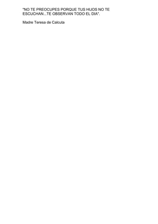 "NO TE PREOCUPES PORQUE TUS HIJOS NO TE
ESCUCHAN...TE OBSERVAN TODO EL DIA".
Madre Teresa de Calcuta