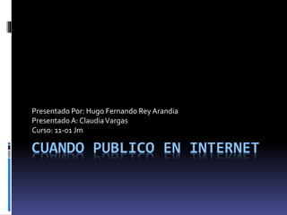 Presentado Por: Hugo Fernando Rey Arandia 
Presentado A: Claudia Vargas 
Curso: 11-01 Jm 
CUANDO PUBLICO EN INTERNET 
 