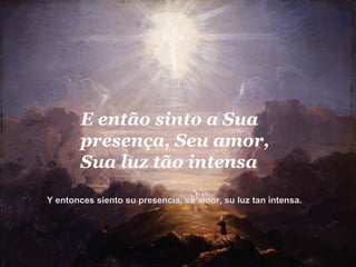 E então sinto a Sua presença, Seu amor, Sua luz tão intensa  Y entonces siento su presencia, su amor, su luz tan intensa.   