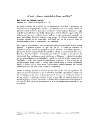 ¿Cuándo realizar un estudio de Post Grado o un MBA? 1

Por: Guillermo Quiroga Persivale
Director de la Escuela de Postgrado de la UPC

Un tema recurrente en el análisis de los profesionales al evaluar la posibilidad de
realizar estudios de postgrado o un MBA es determinar cuál es el mejor tiempo. La
experiencia tradicional nos dice que es conveniente realizar este tipo de estudios luego
de haber culminado la universidad y haber ejercido profesionalmente algunos años. Sin
embargo, esto que es lo común no siempre suele ser lo más recomendable para todos los
casos particulares. Conozco bastantes experiencias de exitosos profesionales que
acortaron tiempos en su preparación profesional que les ha permitido tener un
crecimiento importante en comparación a sus coetáneos.

Para elegir el mejor momento particular sugiero considerar dos criterios basados en una
premisa. La premisa consiste en que hoy en día la formación continua, la
especialización, las maestrías y postgrados son una necesidad en el ámbito ejecutivo y
profesional. Si uno quiere permanecer competitivo estudiar es una condición ineludible.
Por ello, el primer criterio a considerar para iniciar los estudios es el del costo de
oportunidad. Esto significa que cuanto más tiempo se deja pasar es más costoso estudiar
por las oportunidades que se pueden haber perdido por no contar con los conocimientos,
habilidades y redes que generan los estudios de postgrado. El otro criterio es ser
conscientes que nunca existirá el tiempo ideal. Esperar a que se den las condiciones
ideales el ámbito laboral, financiero o familiar puede implicar postergar los estudios
indefinidamente y por tanto elevar el costo de oportunidad.

Como un consejo práctico en función de mis más de 12 años de experiencia en
educación ejecutiva y las más de mil de entrevistas realizadas a candidatos e interesados
en este tiempo, es que nunca es bueno retrazar el inicio de los estudios en función a
esperar mejores condiciones externas. Es uno el que debe ser capaz de generar ese
espacio y tiempo, así como los recursos en función a un plan de desarrollo profesional y
personal. El dejar este tema tan importante al azar o a las circunstancias puede ser un
error grave.




1
 Artículo escrito por Guillermo Quiroga, publicado en la Revista Empresas y Negocios el 14 de febrero
de 2011
 