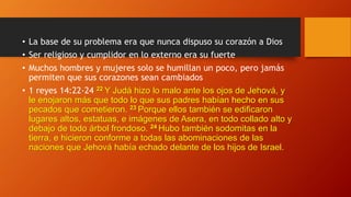 • La base de su problema era que nunca dispuso su corazón a Dios
• Ser religioso y cumplidor en lo externo era su fuerte
• Muchos hombres y mujeres solo se humillan un poco, pero jamás
permiten que sus corazones sean cambiados
• 1 reyes 14:22-24 22 Y Judá hizo lo malo ante los ojos de Jehová, y
le enojaron más que todo lo que sus padres habían hecho en sus
pecados que cometieron. 23 Porque ellos también se edificaron
lugares altos, estatuas, e imágenes de Asera, en todo collado alto y
debajo de todo árbol frondoso. 24 Hubo también sodomitas en la
tierra, e hicieron conforme a todas las abominaciones de las
naciones que Jehová había echado delante de los hijos de Israel.
 