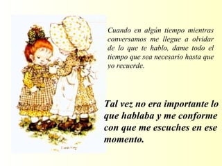 Cuando en algún tiempo mientras conversamos me llegue a olvidar de  lo que te hablo , dame todo el tiempo que sea necesario hasta que yo recuerde. T al vez no era importante lo que hablaba y me conforme con que me escuches en ese momento. 