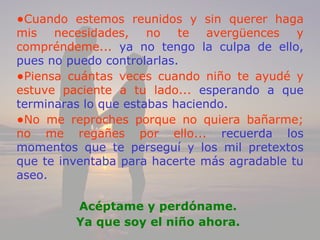 •Cuando estemos reunidos y sin querer haga
mis necesidades, no te avergüences y
compréndeme... ya no tengo la culpa de ello,
pues no puedo controlarlas.
•Piensa cuántas veces cuando niño te ayudé y
estuve paciente a tu lado... esperando a que
terminaras lo que estabas haciendo.
•No me reproches porque no quiera bañarme;
no me regañes por ello... recuerda los
momentos que te perseguí y los mil pretextos
que te inventaba para hacerte más agradable tu
aseo.

         Acéptame y perdóname.
         Ya que soy el niño ahora.
 