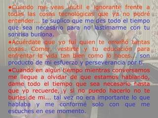 •Cuando me veas inútil e ignorante frente a
todas las cosas tecnológicas que ya no podré
entender... te suplico que me des todo el tiempo
que sea necesario para no lastimarme con tu
sonrisa burlona.
•Acuérdate que yo fuí quien te enseñó tantas
cosas. Comer, vestirte y tu educación para
enfrentar la vida tan bien como lo haces... son
producto de mi esfuerzo y perseverancia por ti.
•Cuando en algún tiempo mientras conversamos
me llegue a olvidar de que estamos hablando,
dame todo el tiempo que sea necesario hasta
que yo recuerde, y si no puedo hacerlo no te
burles de mi... tal vez no era importante lo que
hablaba y me conformé solo con que me
escuches en ese momento.
 