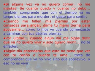 •Si alguna vez ya no quiero comer, no me
insistas. Sé cuanto puedo y cuanto no debo...
también comprende que con el tiempo ya no
tengo dientes para morder, ni gusto para sentir.
•Cuando me fallen mis piernas por estar
cansadas para andar, dame tu mano tierna para
apoyarme... como lo hice yo cuando comenzaste
a caminar con tus débiles piernas.
•Por ultimo... cuando algún día me oigas decir
que ya no quiero vivir y solo quiero morir... no te
enfades.
•Algún día entenderás que esto no tiene que ver
con tu cariño o cuanto te ame... trata de
comprender que ya no vivo sino que sobrevivo, y
eso no es vivir.
 