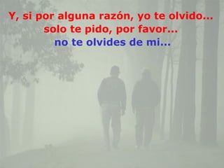 Y, si por alguna razón, yo te olvido...
       solo te pido, por favor...
         no te olvides de mi...
 