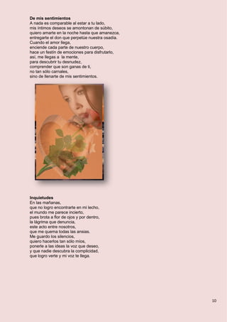 10
De mis sentimientos
A nada es comparable al estar a tu lado,
mis íntimos deseos se amontonan de súbito,
quiero amarte en la noche hasta que amanezca,
entregarte el don que perpetúe nuestra osadía.
Cuando el amor llega,
enciende cada parte de nuestro cuerpo,
hace un festín de emociones para disfrutarlo,
así, me llegas a la mente,
para descubrir tu desnudez,
comprender que son ganas de ti,
no tan sólo carnales,
sino de llenarte de mis sentimientos.
Inquietudes
En las mañanas,
que no logro encontrarte en mi lecho,
el mundo me parece incierto,
pues brota a flor de ojos y por dentro,
la lágrima que denuncia,
este acto entre nosotros,
que me quema todas las ansias.
Me guardo los silencios,
quiero hacerlos tan sólo míos,
ponerle a las ideas la voz que deseo,
y que nadie descubra la complicidad,
que logro verte y mi voz te llega.
 