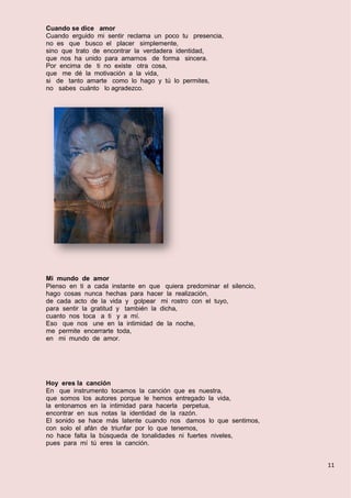 11
Cuando se dice amor
Cuando erguido mi sentir reclama un poco tu presencia,
no es que busco el placer simplemente,
sino que trato de encontrar la verdadera identidad,
que nos ha unido para amarnos de forma sincera.
Por encima de ti no existe otra cosa,
que me dé la motivación a la vida,
si de tanto amarte como lo hago y tú lo permites,
no sabes cuánto lo agradezco.
Mi mundo de amor
Pienso en ti a cada instante en que quiera predominar el silencio,
hago cosas nunca hechas para hacer la realización,
de cada acto de la vida y golpear mi rostro con el tuyo,
para sentir la gratitud y también la dicha,
cuanto nos toca a ti y a mí.
Eso que nos une en la intimidad de la noche,
me permite encerrarte toda,
en mi mundo de amor.
Hoy eres la canción
En que instrumento tocamos la canción que es nuestra,
que somos los autores porque le hemos entregado la vida,
la entonamos en la intimidad para hacerla perpetua,
encontrar en sus notas la identidad de la razón.
El sonido se hace más latente cuando nos damos lo que sentimos,
con solo el afán de triunfar por lo que tenemos,
no hace falta la búsqueda de tonalidades ni fuertes niveles,
pues para mí tú eres la canción.
 