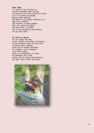 12
Eres nada
Tu cuerpo lo he florecido yo,
cuando necesitaba algo de vida,
hoy buscas una nueva manera de sentir,
ya no te importa el pasado,
porque estas florecida.
Me diste la vida porque alimente en ti,
algo de la fantasía,
que también se había perdido,
pero son tantos los golpes,
que has dado a mi alma,
que si hoy emprendo otros caminos,
es que eres nada.
Te eché de menos
No me culpes del todo,
porque pienso que ambos la tenemos,
se fue haciendo cada vez más cruel,
el tiempo entre nosotros,
ahora que te sientes derrotada,
que quieres que te entregue,
si ya nada queda.
Acaso no comprendes mi vuelta,
he extrañado de ti todo,
porque solo tú sabes comprenderme,
por algo más te eché de menos.
 