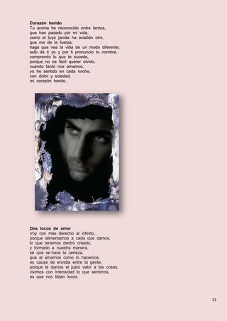 13
Corazón herido
Tu aroma he reconocido entre tantos,
que han pasado por mi vida,
como el tuyo jamás ha existido otro,
que me de la fuerza,
haga que vea la vida de un modo diferente,
solo de ti yo y por ti pronuncio tu nombre,
comprendo lo que te sucede,
porque no es fácil querer olvido,
cuando tanto nos amamos,
yo he sentido en cada noche,
con dolor y soledad,
mi corazón herido.
Dos locos de amor
Voy con más derecho al infinito,
porque alimentamos a cada que damos,
lo que tenemos dentro creado,
y formado a nuestra manera,
sé que se hace la certeza,
que al amarnos como lo hacemos,
es causa de envidia entre la gente,
porque le damos el justo valor a las cosas,
vivimos con intensidad lo que sentimos,
es que nos tildan locos.
 