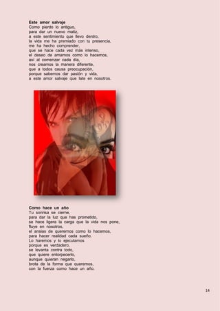 14
Este amor salvaje
Como pierdo lo antiguo,
para dar un nuevo matiz,
a este sentimiento que llevo dentro,
la vida me ha premiado con tu presencia,
me ha hecho comprender,
que se hace cada vez más intenso,
el deseo de amarnos como lo hacemos,
así al comenzar cada día,
nos creamos la manera diferente,
que a todos causa preocupación,
porque sabemos dar pasión y vida,
a este amor salvaje que late en nosotros.
Como hace un año
Tu sonrisa se cierne,
para dar la luz que has prometido,
se hace ligera la carga que la vida nos pone,
fluye en nosotros,
el ansias de querernos como lo hacemos,
para hacer realidad cada sueño.
Lo haremos y lo ejecutamos
porque es verdadero,
se levanta contra todo,
que quiere entorpecerlo,
aunque quieran negarlo,
brota de la forma que queremos,
con la fuerza como hace un año.
 