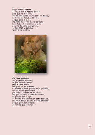 15
Vagar entre sombras
Te voy a dar el nombre preciso,
para que no lo olvides,
que lo llevo dentro de mí como un tesoro,
no quiero de nuevo la soledad,
porque como a todos,
me hace daño y yo quiero ser feliz,
hace falta saber enfrentar la vida,
pero no de forma que parezca,
es tan difícil y doliente,
vagar entre sombras.
En cada momento,
No es posible arrancar,
lo que llevamos dentro,
porque cada tiempo,
que pasa va en aumento,
tu nombre lo llevo gravado en lo profundo,
que no quiero pronunciarlo,
por temor a alejarlo de mi pecho,
los que han visto la vida de nosotros,
se pueden dar el lujo,
de hacerla más intensa en cada momento,
las cosas brotan de una manera diferente,
porque estos son tiempos,
de vivir lo que sentimos.
 