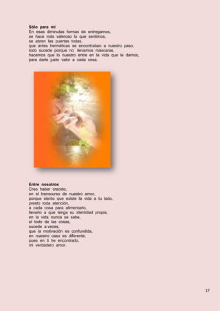 17
Sólo para mí
En esas diminutas formas de entregarnos,
se hace más valeroso lo que sentimos,
se abren las puertas todas,
que antes herméticas se encontraban a nuestro paso,
todo sucede porque no llevamos máscaras,
hacemos que lo nuestro entre en la vida que le damos,
para darle justo valor a cada cosa.
Entre nosotros
Creo haber crecido,
en el transcurso de nuestro amor,
porque siento que existe la vida a tu lado,
presto toda atención,
a cada cosa para alimentarlo,
llevarlo a que tenga su identidad propia,
en la vida nunca se sabe,
el todo de las cosas,
sucede a veces,
que la motivación es confundida,
en nuestro caso es diferente,
pues en ti he encontrado,
mi verdadero amor.
 