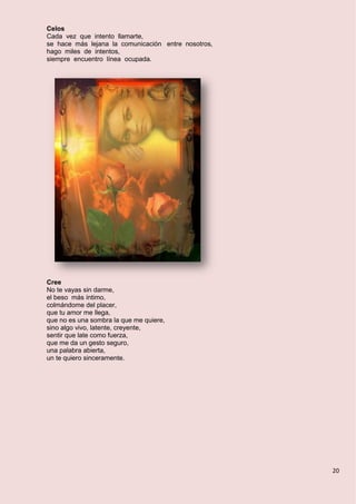 20
Celos
Cada vez que intento llamarte,
se hace más lejana la comunicación entre nosotros,
hago miles de intentos,
siempre encuentro línea ocupada.
Cree
No te vayas sin darme,
el beso más íntimo,
colmándome del placer,
que tu amor me llega,
que no es una sombra la que me quiere,
sino algo vivo, latente, creyente,
sentir que late como fuerza,
que me da un gesto seguro,
una palabra abierta,
un te quiero sinceramente.
 