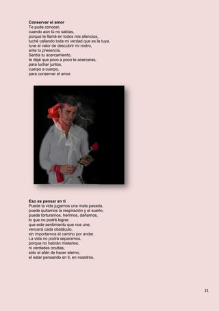 21
Conservar el amor
Te pude conocer,
cuando aún tú no sabías,
porque te llamé en todos mis silencios,
luché callando toda mi verdad que es la tuya,
tuve el valor de descubrir mi rostro,
ante tu presencia.
Sentía tu acercamiento,
te dejé que poco a poco te acercaras,
para luchar juntos,
cuerpo a cuerpo,
para conservar el amor.
Eso es pensar en ti
Puede la vida jugarnos una mala pasada,
puede quitarnos la respiración y el sueño,
puede torturarnos, herirnos, dañarnos,
lo que no podrá lograr,
que este sentimiento que nos une,
vencerá cada obstáculo,
sin importarnos el camino por andar.
La vida no podrá separarnos,
porque no habrán misterios,
ni verdades ocultas,
sólo el afán de hacer eterno,
el estar pensando en ti, en nosotros.
 