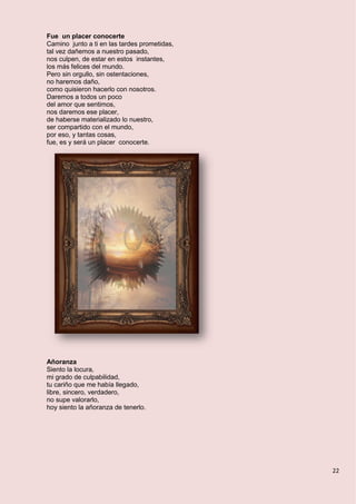22
Fue un placer conocerte
Camino junto a ti en las tardes prometidas,
tal vez dañemos a nuestro pasado,
nos culpen, de estar en estos instantes,
los más felices del mundo.
Pero sin orgullo, sin ostentaciones,
no haremos daño,
como quisieron hacerlo con nosotros.
Daremos a todos un poco
del amor que sentimos,
nos daremos ese placer,
de haberse materializado lo nuestro,
ser compartido con el mundo,
por eso, y tantas cosas,
fue, es y será un placer conocerte.
Añoranza
Siento la locura,
mi grado de culpabilidad,
tu cariño que me había llegado,
libre, sincero, verdadero,
no supe valorarlo,
hoy siento la añoranza de tenerlo.
 