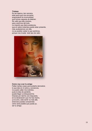 23
Tristeza
Es tan lejana y tan cercana,
esta pena que nos envuelve,
engrandeció la incomodidad,
que fuimos capaces de detener.
No valió que ella creciera,
para cubrirnos del todo,
no importó que diera existencia,
que en estos instantes puede estar presente,
más acabaremos con ella,
no es posible nublar lo que sentimos,
porque nos invade todo tipo de valor.
Como voy a ser tu amigo
Faltan tantas cosas para poderte demostrar,
lo que late en mi alma y conciencia,
no puedo callar mis instintos,
pues la idea de perderte,
puede llegar a enloquecerme.
Gracias por darme una respuesta,
en la declaración que me has hecho,
yo te amo, este sentir va más allá,
entonces puedes comprender,
cómo será posible que pueda yo,
ser tu amigo.
 