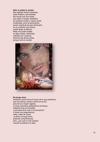 24
Sólo si existe la verdad
Nos agobian tantas injusticias,
tanta maldad y perversidad,
del mundo que nos rodea,
que están a nuestro alrededor,
sin poderse ocultar y menos sentir,
contemplar como el sentimiento,
acción espiritual de gran dimensión,
en la condición que somos,
puede llegar al silencio.
Nada nos podrá acallar,
es algo creado, sembrado,
cultivado por nosotros,
tenemos las almas claras,
porque reina la verdad.
No tengo amor
Andamos como locos en busca de lo que perdemos,
que nos damos cuenta cuando se ha ido,
para tal vez ningún regreso,
a veces queremos adelantarnos al tiempo,
sabiendo que es imposible,
¿qué pasa amor que no te encuentro?
a veces nos preguntamos,
miles, miles de veces,
te dices no tengo amor,
pidiendo comprensiones,
pero, ¿por qué no has luchado
cuando ha estado a tu lado.
 