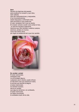 25
Seré
Secaré mis lágrimas del pasado,
para enaltecer el corazón y que vibre,
seré valiente,
para dar interpretaciones y respuestas,
a tus incomprensiones,
estaré dispuesto a enfrentarlo todo,
para encontrar lo que pueda dar,
el valor verdadero de lo que se siente.
El corazón volverá a sentir como antes lo hizo,
no será de impulsos solamente,
haremos que vibre también nuestros cuerpos,
seremos, piratas en el amor,
como han hecho otros,
por lograr la existencia de lo que han sentido.
Es verdad, verdad
El estar enamorado,
entregarlo todo,
no es privilegio alguno,
cualquiera que lo sienta, puede ofrecer,
el más tierno aire que acaricie el rostro,
la sonrisa que denota la alegría,
el estar enamorado,
es sentirse humano,
esa es la verdad,
que algunos tememos en confesarla,
el estar enamorado,
es haber encontrado,
la verdadera razón de la vida.
 
