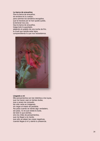 26
La barca de ensueños
Que la barca de ensueños,
se enclave en tu cuerpo,
para caminar los senderos escogidos,
que la travesía por el mar quede quieta,
la terrenal nos una.
Que la barca de ensueños,
traiga todo lo guardado,
alejando el quejido de una noche de frío,
lo cruel que resulta estar lejos,
comprendiendo lo que nos necesitamos.
Llegaste a mí
Mis pensamientos son tan distintos a los tuyos,
que me hacen caer en tantas dudas,
que a veces me consuelo,
tan sólo verte en imágenes,
sin negar el miedo de perderte.
Así pasa cuando se siente algo verdadero,
así pasa, no es que exista la duda,
de todo lo que sientes,
sino los miles de pensamientos,
que me llegan a la mente,
que sólo se alejan las cosas negativas,
cuando llegas a mí y siento tu presencia.
 