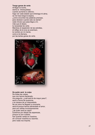 27
Tengo ganas de verte
Al llegar la noche,
siento la intranquilidad,
cuando aumenta tu silencio,
hago ver cada estado que embriaga mi alma,
se me hace larga la espera,
¿cómo encontrar las palabras precisas,
para declarar cuando esto se siente?
cada minuto que pasa llega a mí,
más que el deseo,
la necesidad de verte.
Mientras el resplandor de las estrellas,
el reflejo de la luna se acentúan,
te nombro en mi mente,
como si te llamara,
por las tantas ganas de verte.
De quién será la culpa
De todas las culpas,
que nos hemos declarado,
me pregunto, ¿cuál será la de mayor peso?,
será tu forma de quererme,
o la manera de yo interpretarla.
No sé cómo he llegado a conocerte,
será él porque hemos alimentado el amor,
pero por ciertas incomprensiones
¿de quién será la culpa?
luchemos por disipar las asperezas,
porque no son nuestra,
han querido verlas en nosotros,
sin conocer nosotros su razones;
pero nada nos importa.
 