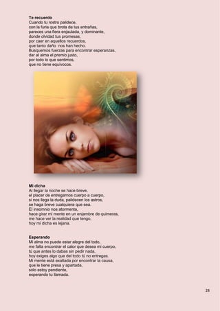 28
Te recuerdo
Cuando tu rostro palidece,
con la furia que brota de tus entrañas,
pareces una fiera enjaulada, y dominante,
donde olvidad tus promesas,
por caer en aquellos recuerdos,
que tanto daño nos han hecho.
Busquemos fuerzas para encontrar esperanzas,
dar al alma el premio justo,
por todo lo que sentimos,
que no tiene equívocos.
Mi dicha
Al llegar la noche se hace breve,
el placer de entregarnos cuerpo a cuerpo,
si nos llega la duda, palidecen los astros,
se haga breve cualquiera que sea.
El insomnio nos atormenta,
hace girar mi mente en un enjambre de quimeras,
me hace ver la realidad que tengo,
hoy mi dicha es lejana.
Esperando
Mi alma no puede estar alegre del todo,
me falta encontrar el calor que desea mi cuerpo,
tú que antes lo dabas sin pedir nada,
hoy exiges algo que del todo tú no entregas.
Mi mente está exaltada por encontrar la causa,
que le tiene presa y apartada,
sólo estoy pendiente,
esperando tu llamada.
 