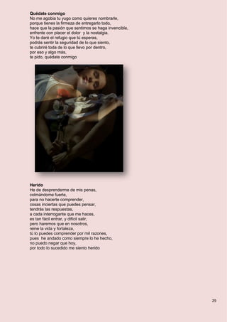 29
Quédate conmigo
No me agobia tu yugo como quieres nombrarle,
porque tienes la firmeza de entregarlo todo,
hace que la pasión que sentimos se haga invencible,
enfrente con placer el dolor y la nostalgia.
Yo te daré el refugio que tú esperas,
podrás sentir la seguridad de lo que siento,
te cubriré toda de lo que llevo por dentro,
por eso y algo más,
te pido, quédate conmigo
Herido
He de desprenderme de mis penas,
colmándome fuerte,
para no hacerte comprender,
cosas inciertas que puedes pensar,
tendrás las respuestas,
a cada interrogante que me haces,
es tan fácil entrar, y difícil salir,
pero haremos que en nosotros,
reine la vida y fortaleza,
tú lo puedes comprender por mil razones,
pues he andado como siempre lo he hecho,
no puedo negar que hoy,
por todo lo sucedido me siento herido
 