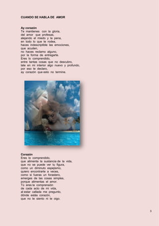 3
CUANDO SE HABLA DE AMOR
Ay corazón
Te mantienes con la gloria,
del amor que profesas,
alejando el miedo y la pena,
en todo lo que te rodea,
haces indescriptible las emociones,
que acuden,
no haces reclamo alguno,
por la forma de entregarte.
Eres lo comprendido,
entre tantas cosas que no descubro,
late en mi interior algo nuevo y profundo,
por eso te declaro,
ay corazón que esto no termine.
Corazón
Eres lo comprendido,
que alimenta la sustancia de la vida,
que no se puede ver tu figura,
como un diminuto espejismo,
quiero encontrarte a veces,
como si fueras un forastero,
emerges de las cosas simples,
porque alimentas el amor.
Tú eres la comprensión
de cada acto de mi vida,
al estar callada me pregunto,
dónde estás corazón,
que no te siento ni te oigo.
 