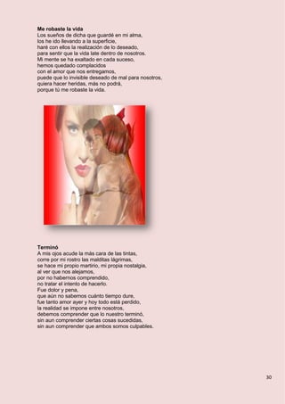 30
Me robaste la vida
Los sueños de dicha que guardé en mi alma,
los he ido llevando a la superficie,
haré con ellos la realización de lo deseado,
para sentir que la vida late dentro de nosotros.
Mi mente se ha exaltado en cada suceso,
hemos quedado complacidos
con el amor que nos entregamos,
puede que lo invisible deseado de mal para nosotros,
quiera hacer heridas, más no podrá,
porque tú me robaste la vida.
Terminó
A mis ojos acude la más cara de las tintas,
corre por mi rostro las malditas lágrimas,
se hace mi propio martirio, mi propia nostalgia,
al ver que nos alejamos,
por no habernos comprendido,
no tratar el intento de hacerlo.
Fue dolor y pena,
que aún no sabemos cuánto tiempo dure,
fue tanto amor ayer y hoy todo está perdido,
la realidad se impone entre nosotros,
debemos comprender que lo nuestro terminó,
sin aun comprender ciertas cosas sucedidas,
sin aun comprender que ambos somos culpables.
 
