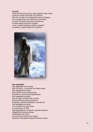 31
Cuando
Todo es ideal para que se haga realidad cada sueño,
porque la propia vida está con nosotros,
sólo dar un paso a la imaginación para que llegue,
en un grado mayor las cosas que nos nutren,
es poco el tiempo que para encontrarnos,
en esta espera que tanto inquieta,
no sé ¿cuándo poblará nuestros cuerpos?,
ni cuándo, cuándo estará con nosotros.
Que agradable
Qué agradable es sin duda,
abrir el buzón, y encontrar tus lindas cartas.
Qué agradable es saber,
que a pesar de tus ocupaciones,
te tomes un minuto para dedicármelo.
Qué agradable es sentir,
que en algún momento de tu rutina,
te tomas tiempo para recordarme,
haciendo un breve paréntesis y escribirme.
Qué agradable es sentir,
con la calidez de esas letras,
tu presencia a mi lado.
Qué agradable es compartir nuestras ilusiones,
hablando de diversos temas,
confiándote mis cosas,
reírnos de las bromas que surgen,
haciendo inolvidable nuestro encuentro virtual.
 