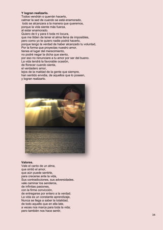 34
Y logran realizarlo.
Todos vendrán o querrán hacerlo,
calmar la sed de cuando se está enamorado,
todo se alcanzara a la manera que queremos,
porque la vida siente más fuerza,
al estar enamorado.
Quiero de ti y para ti toda mi locura,
que me tilden de tener el alma llena de imposibles,
pero como yo te quiero nadie podrá hacerlo,
porque tengo la verdad de haber alcanzado tu voluntad,
Por la forma que proyectas nuestro amor,
tienes el lugar del merecimiento,
no podré negar la dicha que siento,
por eso no renunciare a tu amor por ser del bueno.
La vida tendrá la favorable ocasión,
de florecer cuando sienta,
el verdadero amor,
lejos de la maldad de la gente que siempre,
han sentido envidia, de aquellos que lo poseen,
y logran realizarlo.
Valores.
Vale el canto de un alma,
que sintió el amor,
que aún puede sentirle,
para crecerse ante la vida,
Sus contradicciones, sus adversidades.
vale caminar los senderos,
de infinitas pasiones,
con la firme convicción,
de entregarse por entero a la verdad.
La vida es un constante aprendizaje,
Nunca se llega a saber la totalidad,
de todo aquello que en ella late,
a veces nos marca para toda la vida;
pero también nos hace sentir,
 