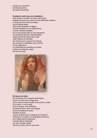 35
aunque en momento,
la inmensa dicha,
de estar enamorado.
Cualquier canto que sea verdadero.
Que cante el corazón su canto más fuerte,
saberse que se vive y late con sus diferentes matices,
a veces se hace dura la verdad,
que el tiempo pasa,
qué cosas ansiadas no llegan,
a veces también no nos detenemos,
a mirar nuestro alrededor,
en el cual puede estar lo que buscamos,
nos sentimos lejanos, desorientados,
cosas así forman parte de la vida.
cada historia es formada,
por hechos que a veces nos marcan,
por sucesos y realidades que vivimos,
no las neguemos,
no pretendamos olvidarla por entero,
porque es entonces negar,
que se ha vivido.
En busca de todo.
En los brazos de tu desconocida figura,
busca la virtud que te haga real,
que a veces nunca se sabe si es buena o mala,
si no hiere, si no la mata,
sino la buscas, sino la llamas,
es triste el llanto, pero como ligera,
como humedece el rostro,
también el alma,
¿cómo quieres que no caiga en tus brazos?,
si tienes un corazón con arrebatos de ternura,
con mejilla para enrojecerse,
cuando algo la embriaga,
por eso y tantas cosas,
busco la noche como lo que eres,
 