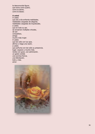 36
la desconocida figura,
que toma como quiero,
como la siento,
como la deseo.
A usted
A usted,
que día a día enfrenta realidades,
realidades cargadas de alegrías,
realidades cargadas de inquietudes,
a usted,
que en todo su ser,
se encierran múltiples virtudes,
de ser:
compañera,
amiga
mucho más mujer.
A usted,
que tan sólo con tus ojos,
afirma o niega una razón,
a usted,
que perfuma con tan sólo su presencia,
lugar, espacio y mucho más,
reciba con gozo, con admiración,
un gesto cordial,
una sonrisa franca,
una felicitación,
todo y más,
amor.
 