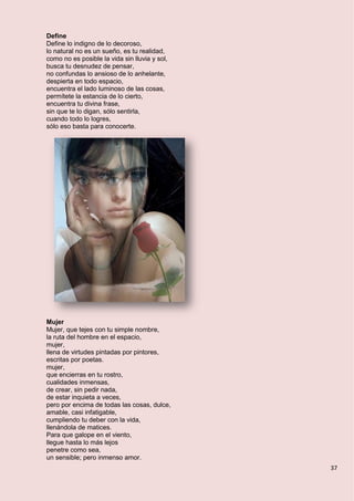 37
Define
Define lo indigno de lo decoroso,
lo natural no es un sueño, es tu realidad,
como no es posible la vida sin lluvia y sol,
busca tu desnudez de pensar,
no confundas lo ansioso de lo anhelante,
despierta en todo espacio,
encuentra el lado luminoso de las cosas,
permítete la estancia de lo cierto,
encuentra tu divina frase,
sin que te lo digan, sólo sentirla,
cuando todo lo logres,
sólo eso basta para conocerte.
Mujer
Mujer, que tejes con tu simple nombre,
la ruta del hombre en el espacio,
mujer,
llena de virtudes pintadas por pintores,
escritas por poetas.
mujer,
que encierras en tu rostro,
cualidades inmensas,
de crear, sin pedir nada,
de estar inquieta a veces,
pero por encima de todas las cosas, dulce,
amable, casi infatigable,
cumpliendo tu deber con la vida,
llenándola de matices.
Para que galope en el viento,
llegue hasta lo más lejos
penetre como sea,
un sensible; pero inmenso amor.
 