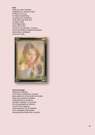 38
Eres
Eres una; pero inmensa,
adaptas en tu vientre la vida,
le haces ver la luz,
le creas la esperanza,
sin pensar en cansancio,
cada día le das más de ti,
no pides nada,
lo entregas todo,
eres como la flor,
la que no se marchita, ni muere,
la que da belleza y fragancia siempre,
eres amiga, consejera,
eres eso y más.
Como te tengo
Descubrí el silencio,
en la tarde mordiendo tu nombre,
para quedar en el murmullo tan simple,
lancé mis impulsos inquietos,
explicándome tu ausencia,
que bien entiendo, no es amor,
si lo he guardado en silencio,
marcho con la agonía,
para escribir tal vez tu leyenda,
en la compleja comprensión,
de pensar que fuiste sólo un sueño.
 