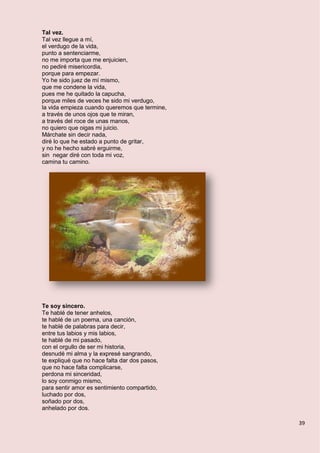 39
Tal vez.
Tal vez llegue a mí,
el verdugo de la vida,
punto a sentenciarme,
no me importa que me enjuicien,
no pediré misericordia,
porque para empezar.
Yo he sido juez de mí mismo,
que me condene la vida,
pues me he quitado la capucha,
porque miles de veces he sido mi verdugo,
la vida empieza cuando queremos que termine,
a través de unos ojos que te miran,
a través del roce de unas manos,
no quiero que oigas mi juicio.
Márchate sin decir nada,
diré lo que he estado a punto de gritar,
y no he hecho sabré erguirme,
sin negar diré con toda mi voz,
camina tu camino.
Te soy sincero.
Te hablé de tener anhelos,
te hablé de un poema, una canción,
te hablé de palabras para decir,
entre tus labios y mis labios,
te hablé de mi pasado,
con el orgullo de ser mi historia,
desnudé mi alma y la expresé sangrando,
te expliqué que no hace falta dar dos pasos,
que no hace falta complicarse,
perdona mi sinceridad,
lo soy conmigo mismo,
para sentir amor es sentimiento compartido,
luchado por dos,
soñado por dos,
anhelado por dos.
 